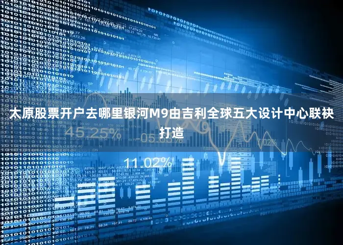 太原股票开户去哪里银河M9由吉利全球五大设计中心联袂打造