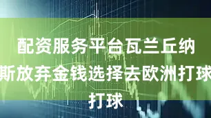 配资服务平台瓦兰丘纳斯放弃金钱选择去欧洲打球