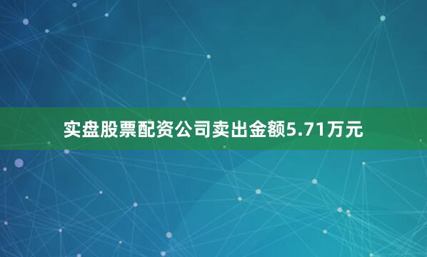 实盘股票配资公司卖出金额5.71万元