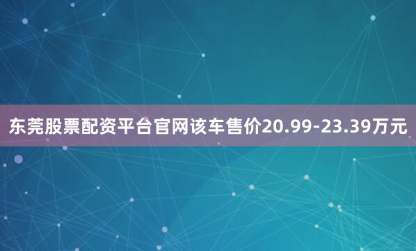 东莞股票配资平台官网该车售价20.99-23.39万元