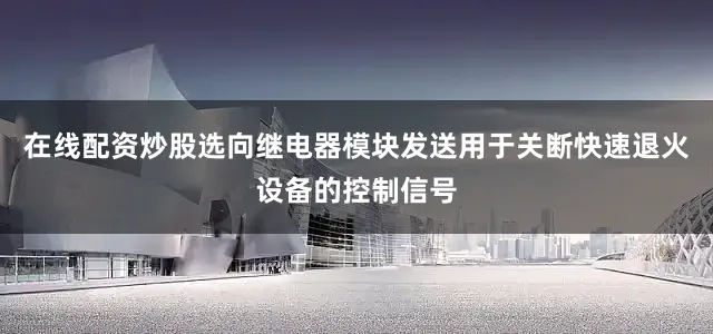 在线配资炒股选向继电器模块发送用于关断快速退火设备的控制信号