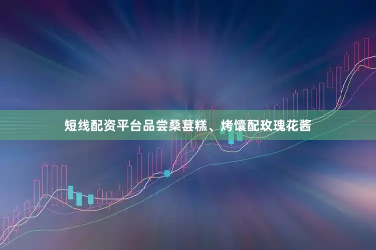 短线配资平台品尝桑葚糕、烤馕配玫瑰花酱